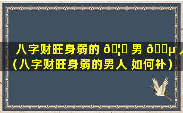 八字财旺身弱的 🦈 男 🐵 人（八字财旺身弱的男人 如何补）